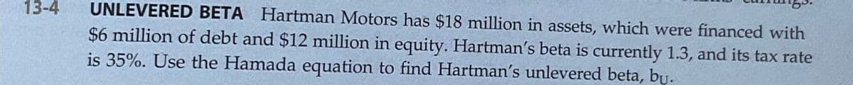 13-4
UNLEVERED BETA Hartman Motors has $18 million in assets, which were financed with
$6 million of debt and $12 million in equity. Hartman's beta is currently 1.3, and its tax rate
is 35%. Use the Hamada equation to find Hartman's unlevered beta, bu.