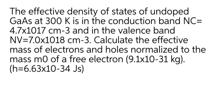 The effective density of states of undoped
GaAs at 300 K is in the conduction band NC=
4.7x1017 cm-3 and in the valence band
NV=7.0x1018 cm-3. Calculate the effective
mass of electrons and holes normalized to the
mass mo of a free electron (9.1x10-31 kg).
(h=6.63x10-34 Js)
