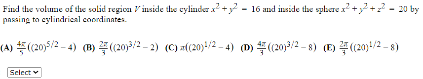 =
20 by
Find the volume of the solid region V inside the cylinder x² + y² = 16 and inside the sphere x² + y² + z² =
passing to cylindrical coordinates.
(A) 4 ((20)5/² − 4) (B) ² ((20)³/² − 2) (C) ((20)¹/2 -4) (D) 4 ((20)³/2−8) (E) ((20)¹/² − 8)
-
Select