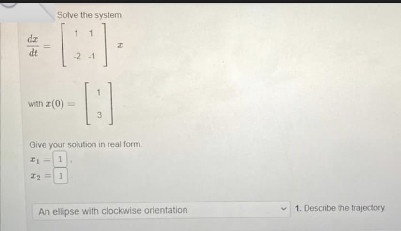 dr
dt
Solve the system
1 1
-2 -1
with (0) =
A
3
I
Give your solution in real form.
21 = 1
I2 = 1
An ellipse with clockwise orientation
1. Describe the trajectory