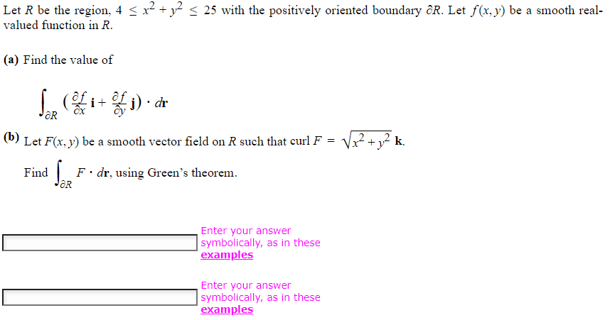 Let R be the region, 4 ≤ x² + y² ≤ 25 with the positively oriented boundary R. Let f(x, y) be a smooth real-
valued function in R.
(a) Find the value of
L (of i+
Ox
ƏR
i) dr
=
(b) Let F(x, y) be a smooth vector field on R such that curl F :
Find
OR
F. dr, using Green's theorem.
Enter your answer
symbolically, as in these
examples
Enter your answer
symbolically, as in these
examples
√x² +
2 + y² k.