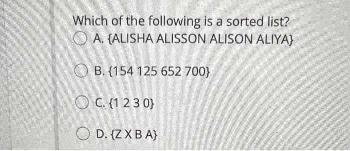 Which of the following is a sorted list?
A. {ALISHA ALISSON ALISON ALIYA}
B. (154 125 652 700)
OC. (1
{1
230)
OD. {Z X BA}