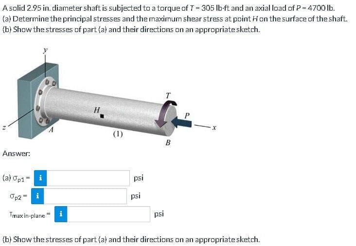 A solid 2.95 in. diameter shaft is subjected to a torque of T = 305 lb-ft and an axial load of P = 4700 lb.
(a) Determine the principal stresses and the maximum shear stress at point Hon the surface of the shaft.
(b) Show the stresses of part (a) and their directions on an appropriate sketch.
N
Answer:
(a) Op1= i
Op2= i
A
Tmax in-plane i
H
(1)
psi
psi
psi
T
B
(b) Show the stresses of part (a) and their directions on an appropriate sketch.