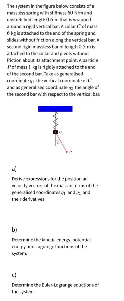 The system in the figure below consists of a
massless spring with stiffness 60 N/m and
unstretched length 0.6 m that is wrapped
around a rigid vertical bar. A collar C of mass
6 kg is attached to the end of the spring and
slides without friction along the vertical bar. A
second rigid massless bar of length 0.5 m is
attached to the collar and pivots without
friction about its attachment point. A particle
P of mass 1 kg is rigidly attached to the end
of the second bar. Take as generalised
coordinate q₁ the vertical coordinate of C
and as generalised coordinate q2 the angle of
the second bar with respect to the vertical bar.
www
92
P
a)
Derive expressions for the position an
velocity vectors of the mass in terms of the
generalised coordinates q₁ and q2 and
their derivatives.
b)
Determine the kinetic energy, potential
energy and Lagrange functions of the
system.
c)
Determine the Euler-Lagrange equations of
the system.