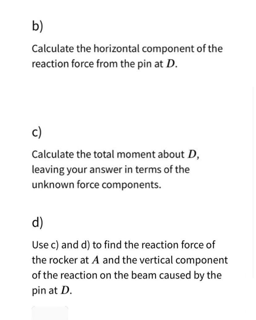 b)
Calculate the horizontal component of the
reaction force from the pin at D.
c)
Calculate the total moment about D,
leaving your answer in terms of the
unknown force components.
d)
Use c) and d) to find the reaction force of
the rocker at A and the vertical component
of the reaction on the beam caused by the
pin at D.