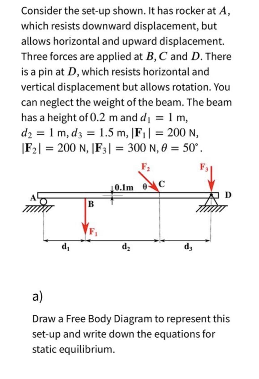 Consider the set-up shown. It has rocker at A,
which resists downward displacement, but
allows horizontal and upward displacement.
Three forces are applied at B, C and D. There
is a pin at D, which resists horizontal and
vertical displacement but allows rotation. You
can neglect the weight of the beam. The beam
has a height of 0.2 m and d₁ = 1 m,
d₂ = 1 m, d3 = 1.5 m, |F₁|= 200 N,
|F2| = 200 N, |F3|= 300 N, 0 = 50°.
F₂
d₁
B
F₁
0.1m
d₂
C
D
From
d3
a)
Draw a Free Body Diagram to represent this
set-up and write down the equations for
static equilibrium.