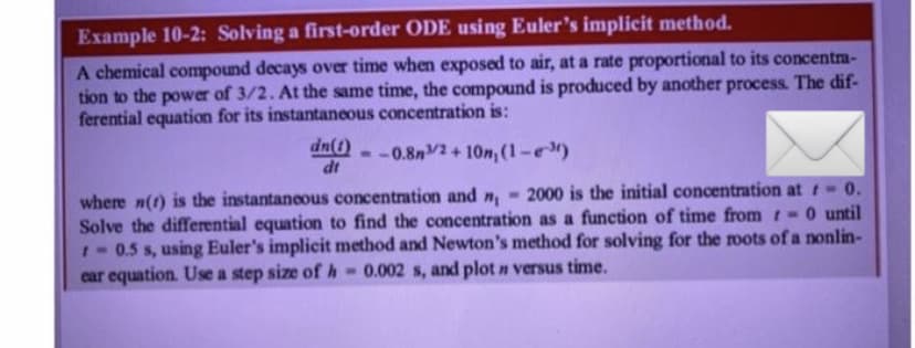 Example 10-2: Solving a first-order ODE using Euler's implicit method.
A chemical compound decays over time when exposed to air, at a rate proportional to its concentra-
tion to the power of 3/2. At the same time, the compound is produced by another process. The dif-
ferential equation for its instantaneous concentration is:
dn(1) --0.8m/2+10n, (1-³)
dt
where n(t) is the instantaneous concentration and n - 2000 is the initial concentration at 0.
Solve the differential equation to find the concentration as a function of time from -0 until
- 0.5 s, using Euler's implicit method and Newton's method for solving for the roots of a nonlin-
car equation. Use a step size of h= 0.002 s, and plot n versus time.