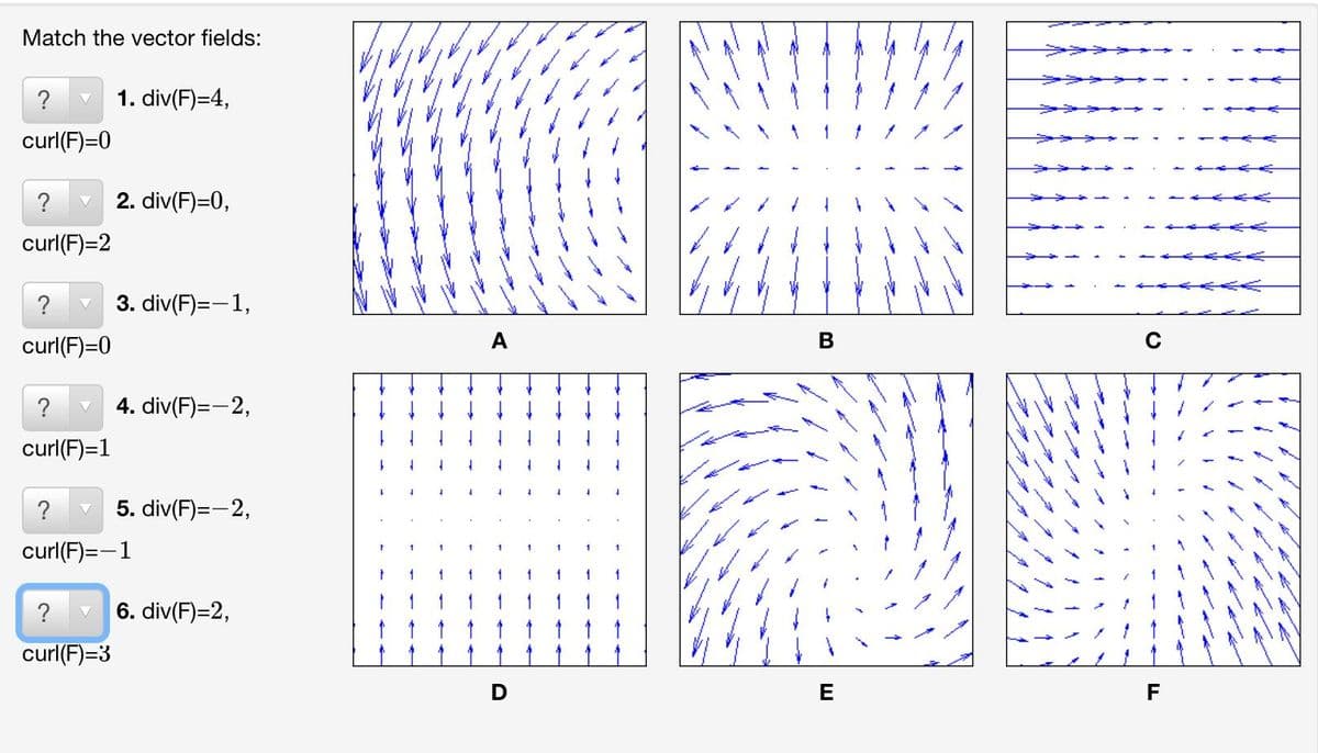 Match the vector fields:
?
curl(F)=0
?
curl(F)=2
V 2. div(F)=0,
?
curl(F)=0
?
V 3. div(F)=-1,
1. div(F)=4,
?
curl(F)=1
V 4. div(F)=-2,
V 5. div(F)=-2,
curl(F)=-1
?
curl(F)=3
6. div(F)=2,
A
D
B
E
C
F