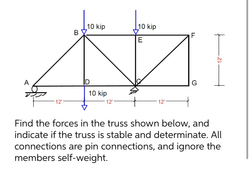 A
12'
B
10 kip
D
10 kip
12'
10 kip
E
12'
LL
F
G
12'
Find the forces in the truss shown below, and
indicate if the truss is stable and determinate. All
connections are pin connections, and ignore the
members self-weight.