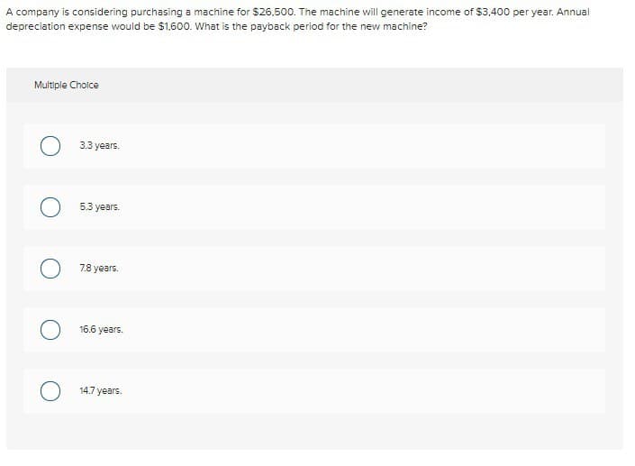A company is considering purchasing a machine for $26,500. The machine will generate income of $3,400 per year. Annual
depreciation expense would be $1,600. What is the payback period for the new machine?
Multiple Choice
3.3 years.
5.3 years.
7.8 years.
16.6 years.
14.7 years.