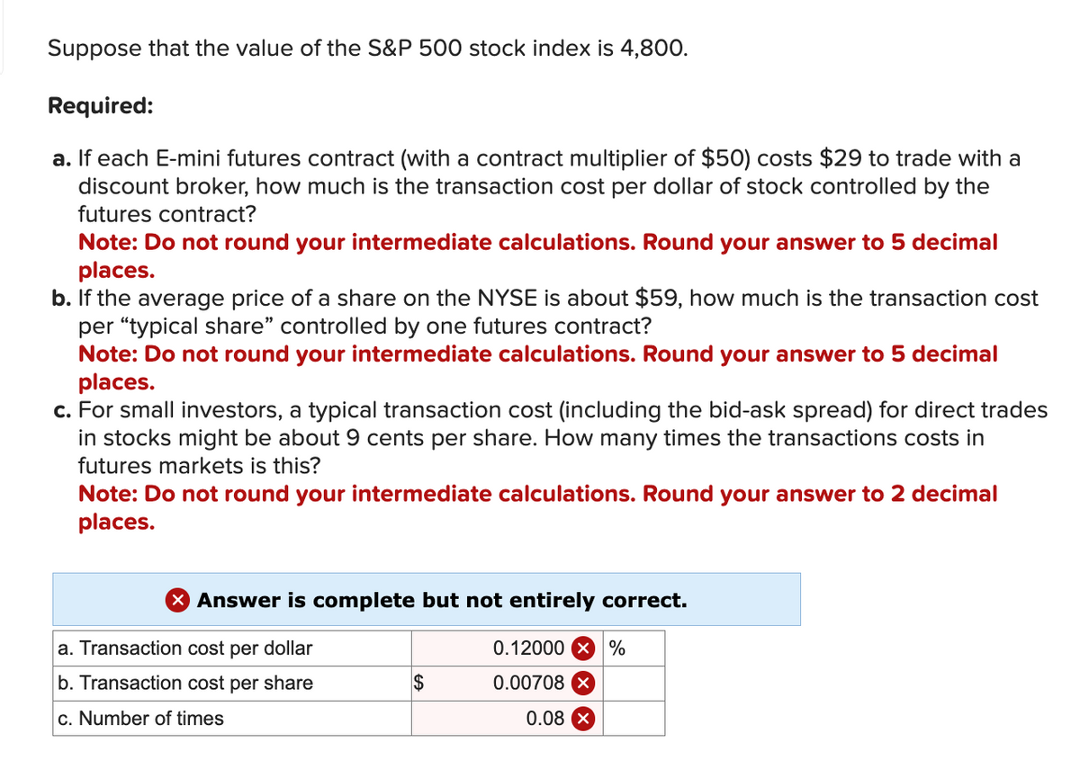 Suppose that the value of the S&P 500 stock index is 4,800.
Required:
a. If each E-mini futures contract (with a contract multiplier of $50) costs $29 to trade with a
discount broker, how much is the transaction cost per dollar of stock controlled by the
futures contract?
Note: Do not round your intermediate calculations. Round your answer to 5 decimal
places.
b. If the average price of a share on the NYSE is about $59, how much is the transaction cost
per "typical share" controlled by one futures contract?
Note: Do not round your intermediate calculations. Round your answer to 5 decimal
places.
c. For small investors, a typical transaction cost (including the bid-ask spread) for direct trades
in stocks might be about 9 cents per share. How many times the transactions costs in
futures markets is this?
Note: Do not round your intermediate calculations. Round your answer to 2 decimal
places.
X Answer is complete but not entirely correct.
a. Transaction cost per dollar
b. Transaction cost per share
c. Number of times
$
0.12000 x %
0.00708
0.08 X