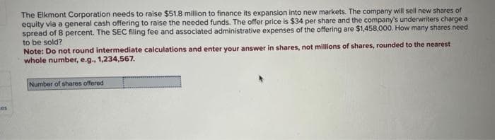 cos
The Elkmont Corporation needs to raise $51.8 million to finance its expansion into new markets. The company will sell new shares of
equity via a general cash offering to raise the needed funds. The offer price is $34 per share and the company's underwriters charge a
spread of 8 percent. The SEC filing fee and associated administrative expenses of the offering are $1,458,000. How many shares need
to be sold?
Note: Do not round intermediate calculations and enter your answer in shares, not millions of shares, rounded to the nearest
whole number, e.g., 1,234,567.
Number of shares offered