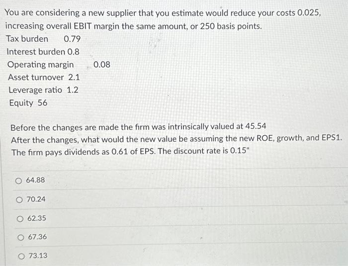 You are considering a new supplier that you estimate would reduce your costs 0.025,
increasing overall EBIT margin the same amount, or 250 basis points.
Tax burden
0.79
Interest burden 0.8
Operating margin
Asset turnover 2.1
Leverage ratio 1.2
Equity 56
Before the changes are made the firm was intrinsically valued at 45.54
After the changes, what would the new value be assuming the new ROE, growth, and EPS1.
The firm pays dividends as 0.61 of EPS. The discount rate is 0.15"
O 64.88
O 70.24
62.35
O 67.36
0.08
O 73.13