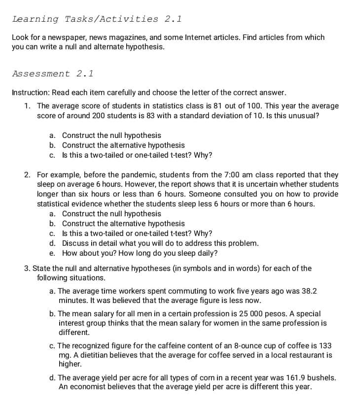 Learning Tasks/Activities 2.1
Look for a newspaper, news magazines, and some Internet articles. Find articles from which
you can write a null and alternate hypothesis.
Assessment 2.1
Instruction: Read each item carefully and choose the letter of the correct answer.
1. The average score of students in statistics class is 81 out of 100. This year the average
score of around 200 students is 83 with a standard deviation of 10. Is this unusual?
a. Construct the null hypothesis
b. Construct the alternative hypothesis
c. Is this a two-tailed or one-tailed t-test? Why?
2. For example, before the pandemic, students from the 7:00 am class reported that they
sleep on average 6 hours. However, the report shows that it is uncertain whether students
longer than six hours or less than 6 hours. Someone consulted you on how to provide
statistical evidence whether the students sleep less 6 hours or more than 6 hours.
a. Construct the null hypothesis
b. Construct the alternative hypothesis
c. Is this a two-tailed or one-tailed t-test? Why?
d. Discuss in detail what you will do to address this problem.
e. How about you? How long do you sleep daily?
3. State the null and alternative hypotheses (in symbols and in words) for each of the
following situations.
a. The average time workers spent commuting to work five years ago was 38.2
minutes. It was believed that the average figure is less now.
b. The mean salary for all men in a certain profession is 25 000 pesos. A special
interest group thinks that the mean salary for women in the same profession is
different.
c. The recognized figure for the caffeine content of an 8-ounce cup of coffee is 133
mg. A dietitian believes that the average for coffee served in a local restaurant is
higher.
d. The average yield per acre for all types of corn in a recent year was 161.9 bushels.
An economist believes that the average yield per acre is different this year.
