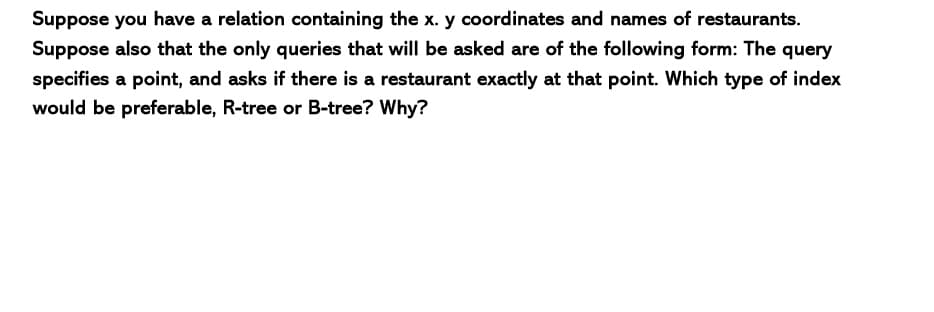 Suppose you have a relation containing the x. y coordinates and names of restaurants.
Suppose also that the only queries that will be asked are of the following form: The query
specifies a point, and asks if there is a restaurant exactly at that point. Which type of index
would be preferable, R-tree or B-tree? Why?