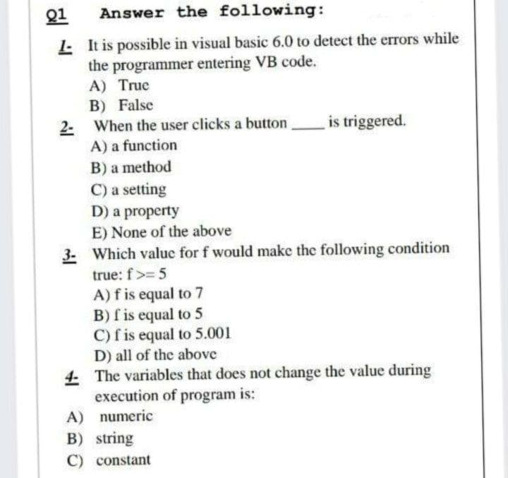 Q1
Answer the following:
L It is possible in visual basic 6.0 to detect the errors while
the programmer entering VB code.
A) Truc
B) False
is triggered.
2- When the user clicks a button
A) a function
B) a method
C) a setting
D) a property
E) None of the above
3- Which value for f would make the following condition
true: f>= 5
A)f is equal to 7
B) f is equal to 5
C) f is equal to 5.001
D) all of the above
4 The variables that does not change the value during
execution of program is:
A) numeric
B) string
C) constant
