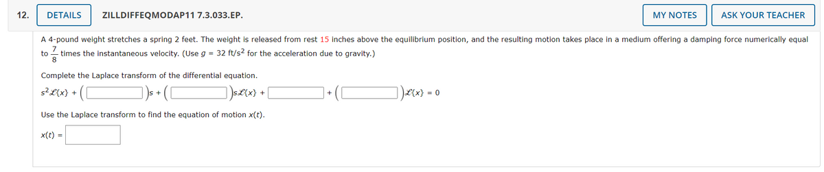 12.
DETAILS ZILLDIFFEQMODAP11 7.3.033.EP.
Complete the Laplace transform of the differential equation.
s² L{x} +
])SL{x}
Use the Laplace transform to find the equation of motion x(t).
A 4-pound weight stretches a spring 2 feet. The weight is released from rest 15 inches above the equilibrium position, and the resulting motion takes place in a medium offering a damping force numerically equal
to times the instantaneous velocity. (Use g = 32 ft/s² for the acceleration due to gravity.)
8
x(t) =
+
+
]) £{x} =
MY NOTES
0
ASK YOUR TEACHER