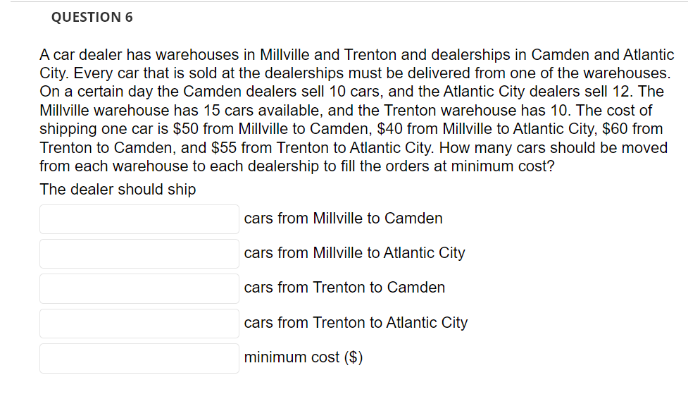 QUESTION 6
A car dealer has warehouses in Millville and Trenton and dealerships in Camden and Atlantic
City. Every car that is sold at the dealerships must be delivered from one of the warehouses.
On a certain day the Camden dealers sell 10 cars, and the Atlantic City dealers sell 12. The
Millville warehouse has 15 cars available, and the Trenton warehouse has 10. The cost of
shipping one car is $50 from Millville to Camden, $40 from Millville to Atlantic City, $60 from
Trenton to Camden, and $55 from Trenton to Atlantic City. How many cars should be moved
from each warehouse to each dealership to fill the orders at minimum cost?
The dealer should ship
cars from Millville to Camden
cars from Millville to Atlantic City
cars from Trenton to Camden
cars from Trenton to Atlantic City
minimum cost ($)