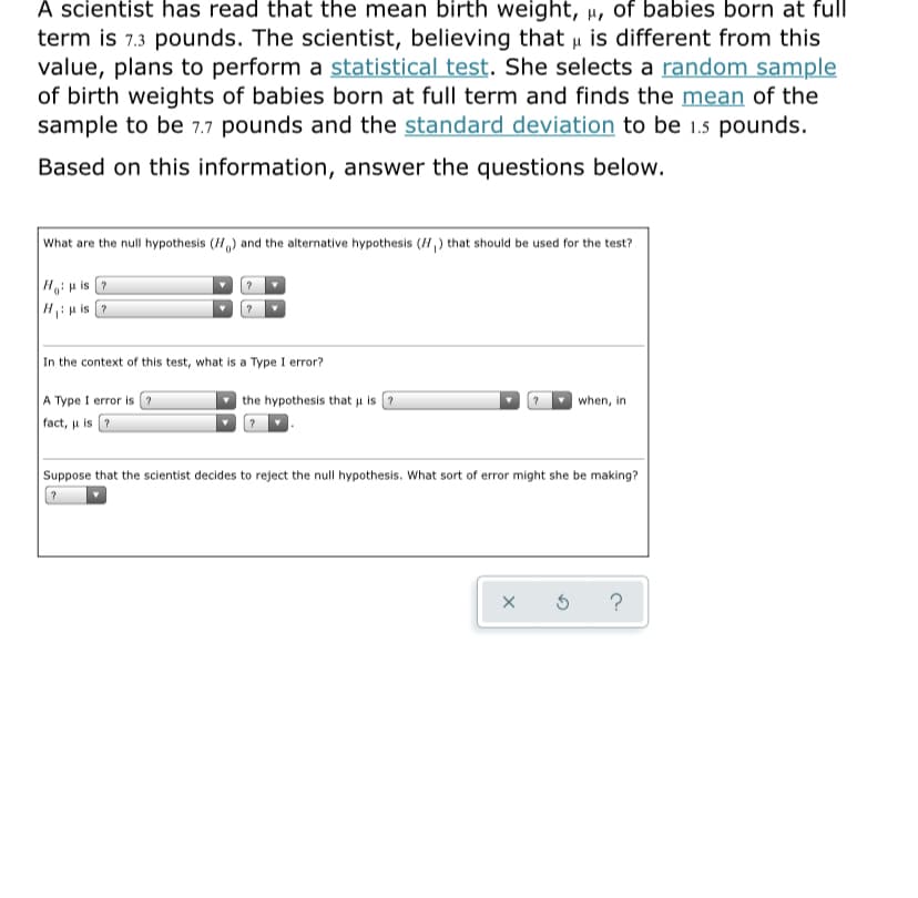 A scientist has read that the mean birth weight, µ, of babies born at full
term is 7.3 pounds. The scientist, believing that u is different from this
value, plans to perform a statistical test. She selects a random sample
of birth weights of babies born at full term and finds the mean of the
sample to be 7.7 pounds and the standard deviation to be 1.5 pounds.
Based on this information, answer the questions below.
What are the null hypothesis (H,) and the alternative hypothesis (H,) that should be used for the test?
Ho:u is ?
H:H is ?
In the context of this test, what is a Type I error?
A Type I error is ?
| the hypothesis that u is ?
when, in
fact, u is ?
Suppose that the scientist decides to reject the null hypothesis. What sort of error might she be making?
?
