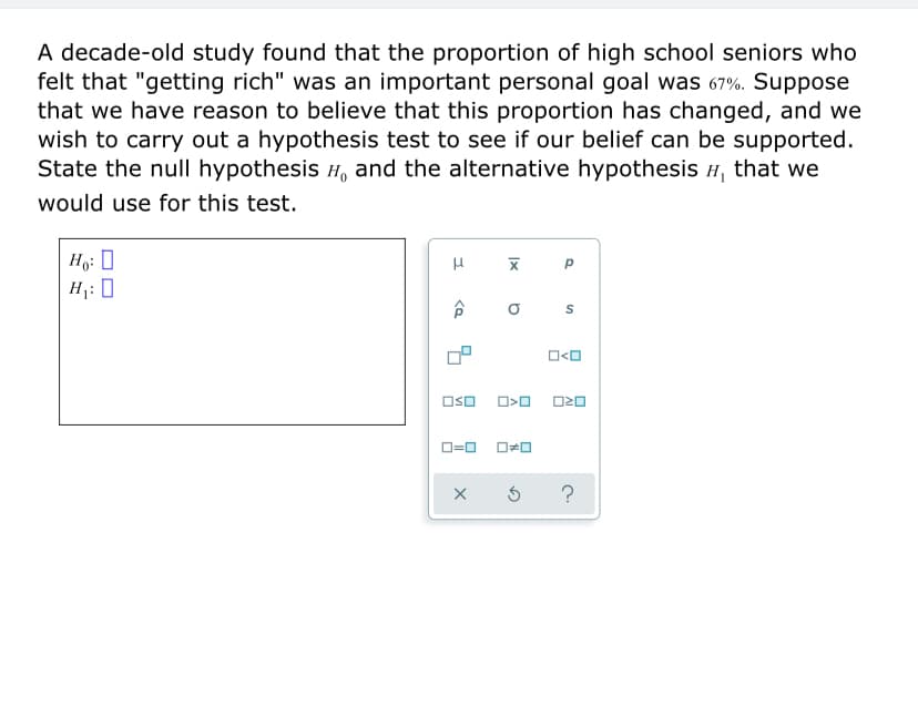 A decade-old study found that the proportion of high school seniors who
felt that "getting rich" was an important personal goal was 67%. Suppose
that we have reason to believe that this proportion has changed, and we
wish to carry out a hypothesis test to see if our belief can be supported.
State the null hypothesis H, and the alternative hypothesis H, that we
would use for this test.
Ho: 0
H1: 0
O=0
