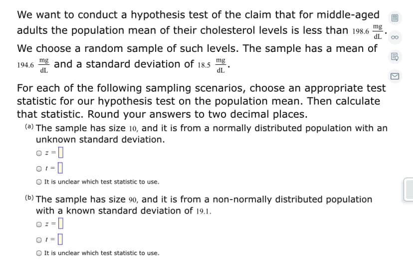 We want to conduct a hypothesis test of the claim that for middle-aged
adults the population mean of their cholesterol levels is less than 198.6
mg
dL
00
We choose a random sample of such levels. The sample has a mean of
and a standard deviation of 18.5 .
dL
mg
194.6
dL
For each of the following sampling scenarios, choose an appropriate test
statistic for our hypothesis test on the population mean. Then calculate
that statistic. Round your answers to two decimal places.
(a) The sample has size 10, and it is from a normally distributed population with an
unknown standard deviation.
O z =]
O It is unclear which test statistic to use.
(b) The sample has size 90, and it is from a non-normally distributed population
with a known standard deviation of 19.1.
O z = |
O 1 = ]
O It is unclear which test statistic to use.
