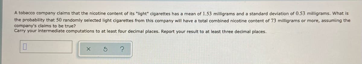 A tobacco company claims that the nicotine content of its "light" cigarettes has a mean of 1.53 milligrams and a standard deviation of 0.53 milligrams. What is
the probability that 50 randomly selected light cigarettes from this company will have a total combined nicotine content of 73 milligrams or more, assuming the
company's claims to be true?
Carry your intermediate computations to at least four decimal places. Report your result to at least three decimal places.
