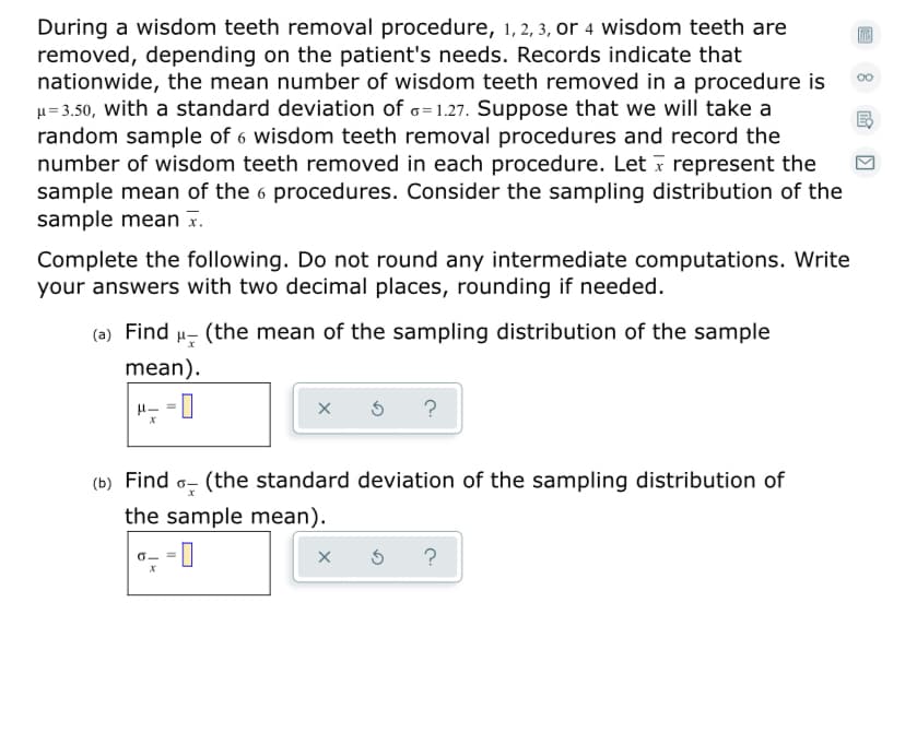 During a wisdom teeth removal procedure, 1, 2, 3, or 4 wisdom teeth are
removed, depending on the patient's needs. Records indicate that
nationwide, the mean number of wisdom teeth removed in a procedure is
u= 3.50, with a standard deviation of o=1.27. Suppose that we will take a
random sample of 6 wisdom teeth removal procedures and record the
number of wisdom teeth removed in each procedure. Let ī represent the
sample mean of the 6 procedures. Consider the sampling distribution of the
sample mean x.
Complete the following. Do not round any intermediate computations. Write
your answers with two decimal places, rounding if needed.
(a) Find
(the mean of the sampling distribution of the sample
mean).
(the standard deviation of the sampling distribution of
the sample mean).
?
