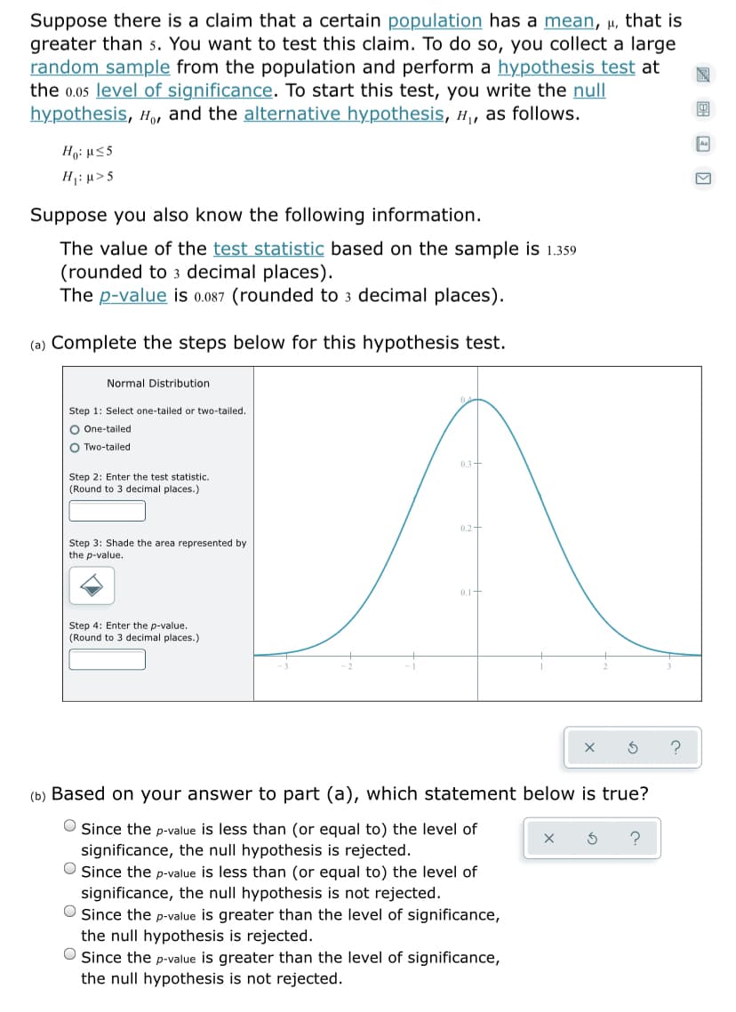 Suppose there is a claim that a certain population has a mean, µ, that is
greater than 5. You want to test this claim. To do so, you collect a large
random sample from the population and perform a hypothesis test at
the 0.05 level of significance. To start this test, you write the null
hypothesis, H,, and the alternative hypothesis, H, as follows.
H1: µ>5
Suppose you also know the following information.
The value of the test statistic based on the sample is 1.359
(rounded to 3 decimal places).
The p-value is 0.087 (rounded to 3 decimal places).
(a) Complete the steps below for this hypothesis test.
Normal Distribution
1: Select one-tailed
two-tailed
O One-tailed
O Two-tailed
0.3+
Step 2: Enter the test statistic.
(Round to 3 decimal places.)
0.2+
Step 3: Shade the area represented by
the p-value.
0.1-
Step 4: Enter the p-value.
(Round to 3 decimal places.)
(b) Based on your answer to part (a), which statement below is true?
Since the p-value is less than (or equal to) the level of
significance, the null hypothesis is rejected.
O Since the p-value is less than (or equal to) the level of
significance, the null hypothesis is not rejected.
O Since the p-value is greater than the level of significance,
the null hypothesis is rejected.
O Since the p-value is greater than the level of significance,
the null hypothesis is not rejected.
