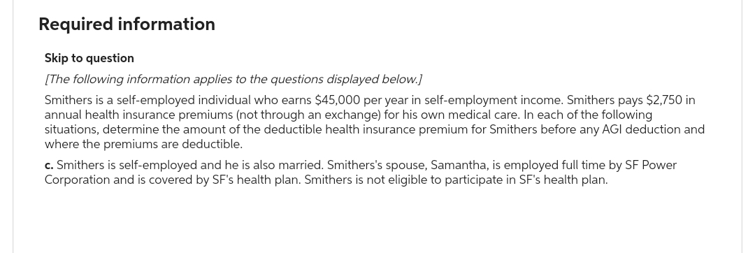 Required information
Skip to question
[The following information applies to the questions displayed below.]
Smithers is a self-employed individual who earns $45,000 per year in self-employment income. Smithers pays $2,750 in
annual health insurance premiums (not through an exchange) for his own medical care. In each of the following
situations, determine the amount of the deductible health insurance premium for Smithers before any AGI deduction and
where the premiums are deductible.
c. Smithers is self-employed and he is also married. Smithers's spouse, Samantha, is employed full time by SF Power
Corporation and is covered by SF's health plan. Smithers is not eligible to participate in SF's health plan.