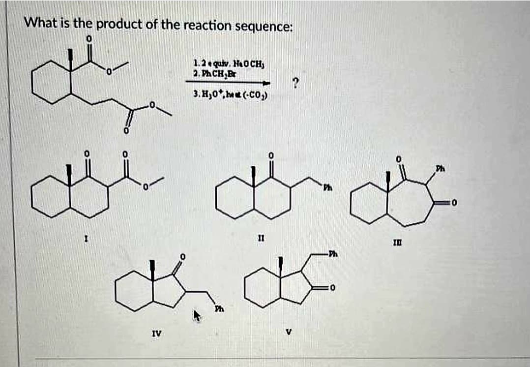 What is the product of the reaction sequence:
1.2 equiv. NaOCH,
2. Ph CH,Br
3.Hy0*,h«« (-C0,)
gji gas
IV
11
?
asa
V
III
:0