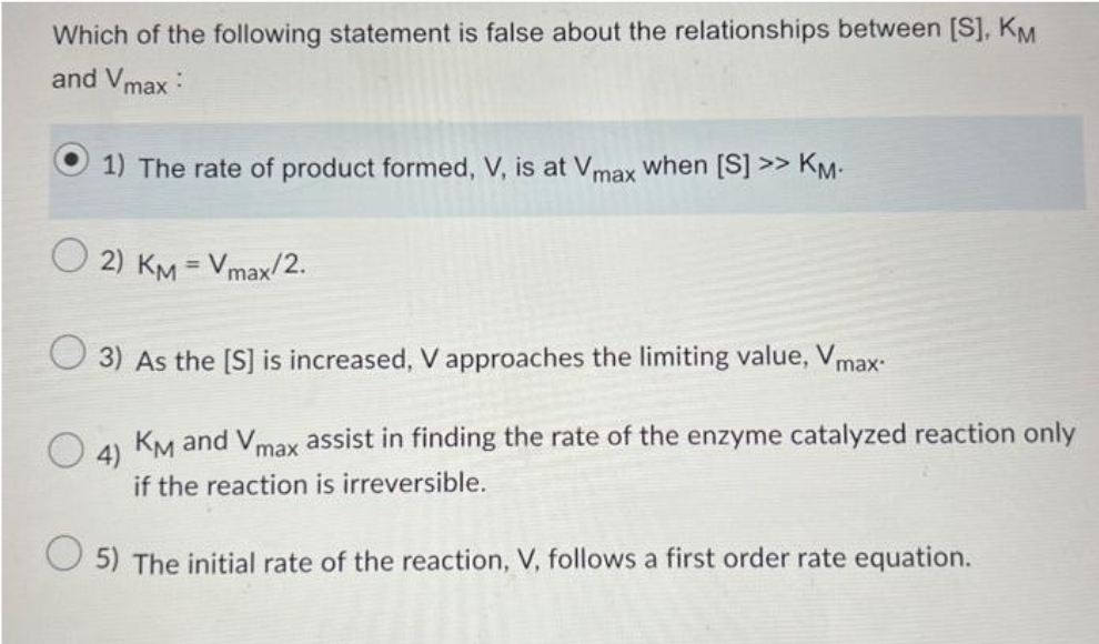 Which of the following statement is false about the relationships between [S], KM
and Vmax
1) The rate of product formed, V, is at Vmax when [S] >> KM.
2) KM = Vmax/2.
3) As the [S] is increased, V approaches the limiting value, Vmax.
4)
KM and Vmax assist in finding the rate of the enzyme catalyzed reaction only
if the reaction is irreversible.
5) The initial rate of the reaction, V, follows a first order rate equation.