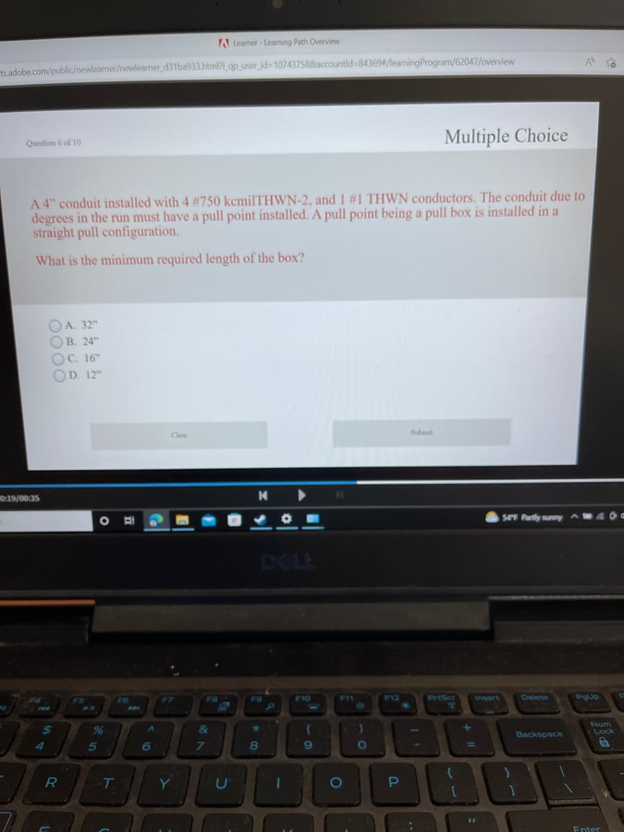 ts.adobe.com/public/newlearner/newlearner_d31ba933.html?i_qp_user_id=107437588accountld-84369#/learning Program/62047/overview
Question 6 of 10
0:19/00:35
A 4" conduit installed with 4 # 750 kcmilTHWN-2, and 1 #1 THWN conductors. The conduit due to
degrees in the run must have a pull point installed. A pull point being a pull box is installed in a
straight pull configuration.
What is the minimum required length of the box?
J
0000
OC. 16"
OD. 12Th
$
A. 32"
B. 24"
R
F5
5
O
-T
F6
P
A
6
Clear
F7
Y
A Learner-Learning Path Overview
F8
&
7
C
K
DELL
F9
*
8
P
F10
(
9
F11
O
)
F12
O
R
P
Submit
Multiple Choice
انا
:
PrtScr
T
Insert
a
11
54°F Partly sunny
}
Delete
Backspace
1
A
400
PgUp
to
Num
Lock
6
Enter