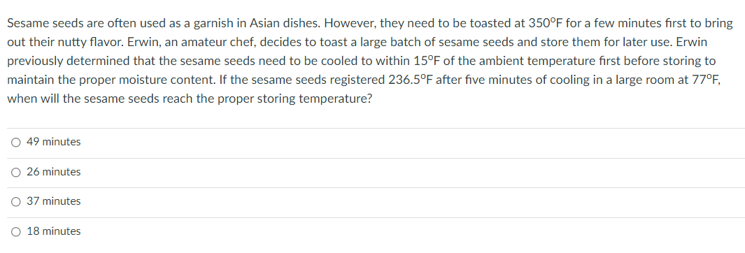 Sesame seeds are often used as a garnish in Asian dishes. However, they need to be toasted at 350°F for a few minutes first to bring
out their nutty flavor. Erwin, an amateur chef, decides to toast a large batch of sesame seeds and store them for later use. Erwin
previously determined that the sesame seeds need to be cooled to within 15°F of the ambient temperature first before storing to
maintain the proper moisture content. If the sesame seeds registered 236.5°F after five minutes of cooling in a large room at 77°F,
when will the sesame seeds reach the proper storing temperature?
O 49 minutes
O 26 minutes
37 minutes
O 18 minutes
