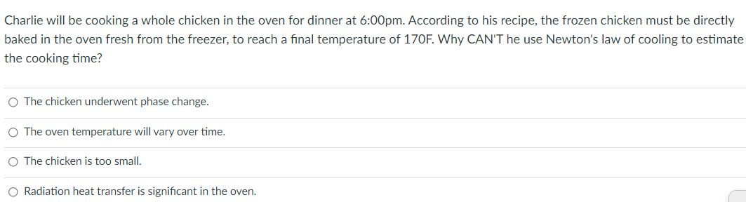 Charlie will be cooking a whole chicken in the oven for dinner at 6:00pm. According to his recipe, the frozen chicken must be directly
baked in the oven fresh from the freezer, to reach a final temperature of 170F. Why CAN'T he use Newton's law of cooling to estimate
the cooking time?
O The chicken underwent phase change.
O The oven temperature will vary over time.
O The chicken is too small.
O Radiation heat transfer is significant in the oven.
