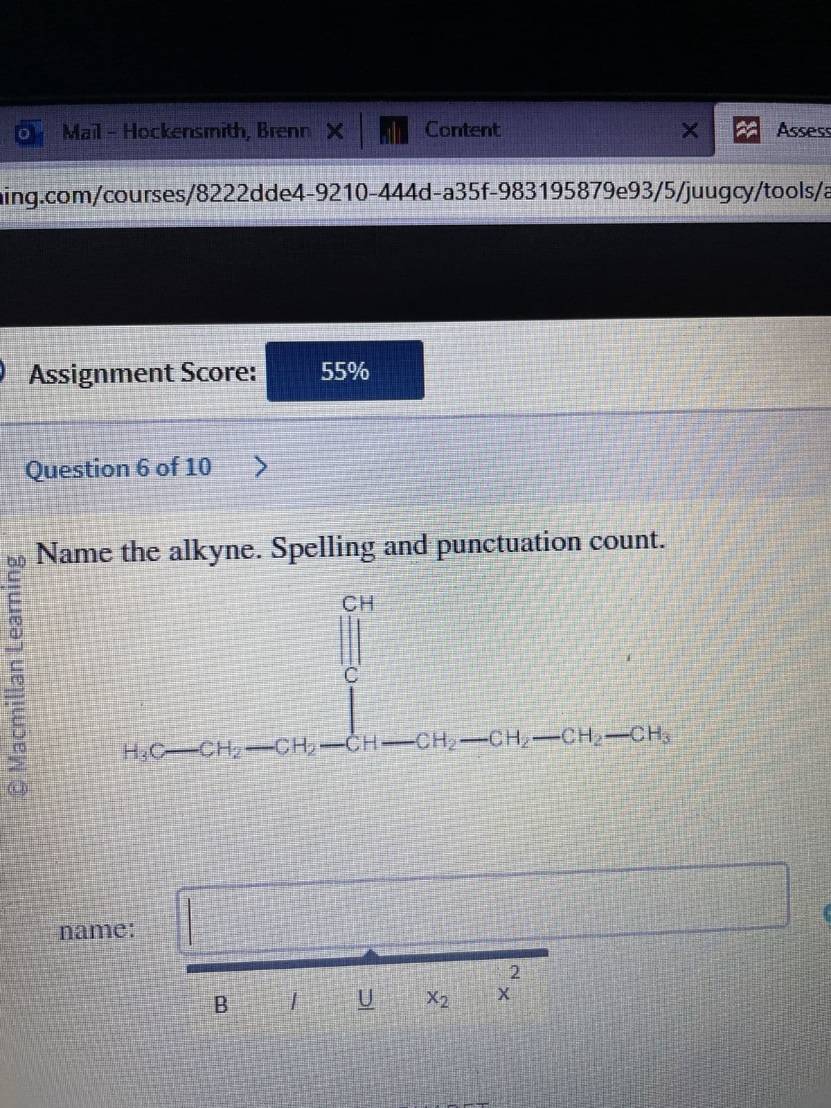 Mail - Hockensmith, Brenn X
Ⓒ Macmillan Leaming
Assignment Score:
Question 6 of 10 >
ing.com/courses/8222dde4-9210-444d-a35f-983195879e93/5/juugcy/tools/a
Name the alkyne. Spelling and punctuation count.
name:
55%
B
H₂C—CH₂=CH₂=CH-CH₂-CH₂-CH₂-CH³
1
Content
CH
U
2
X
X
Assess