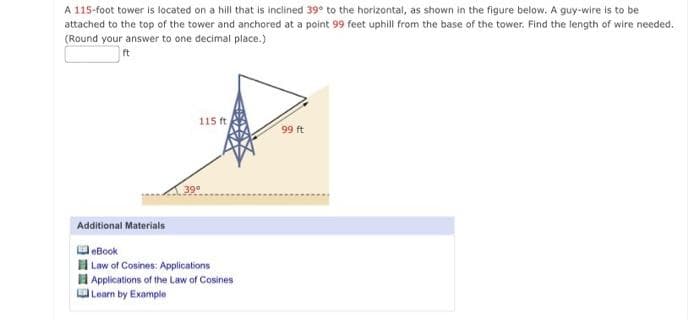 A 115-foot tower is located on a hill that is inclined 39° to the horizontal, as shown in the figure below. A guy-wire is to be
attached to the top of the tower and anchored at a point 99 feet uphill from the base of the tower. Find the length of wire needed.
(Round your answer to one decimal place.)
ft
115 ft
99 ft
39°
Additional Materials
leBook
Law of Cosines: Applications
I Applications of the Law of Cosines
Learn by Example
