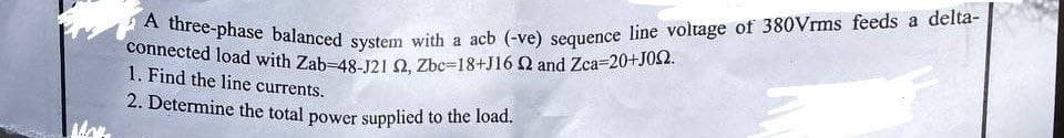 More
A three-phase balanced system with a acb (-ve) sequence line voltage of 380Vrms feeds a delta-
connected load with Zab-48-J21 2, Zbc=18+J16 2 and Zca=20+J02.
1. Find the line currents.
2. Determine the total power supplied to the load.