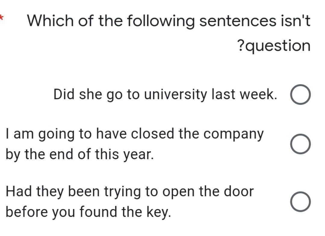 Which of the following sentences isn't
?question
Did she go to university last week. O
O
O
I am going to have closed the company
by the end of this year.
Had they been trying to open the door
before you found the key.