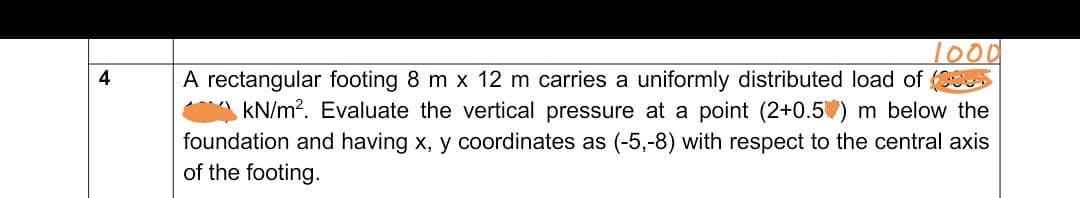 A rectangular footing 8 m x 12 m carries a uniformly distributed load of
kN/m?. Evaluate the vertical pressure at a point (2+0.5) m below the
foundation and having x, y coordinates as (-5,-8) with respect to the central axis
of the footing.
