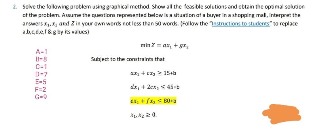 Solve the following problem using graphical method. Show all the feasible solutions and obtain the optimal solution
of the problem. Assume the questions represented below is a situation of a buyer in a shopping mall, interpret the
answers x1, X2 and Z in your own words not less than 50 words. (Follow the "Instructions to students" to replace
a,b,c,d,e,f & g by its values)
min Z = ax, + gx2
A=1
B=8
Subject to the constraints that
C=1
ax1 + cx2 > 15+b
D=7
E=5
F=2
dx, + 2cx2 < 45+b
G=9
ex, + fx2 < 80+b
X1, X2 2 0.
