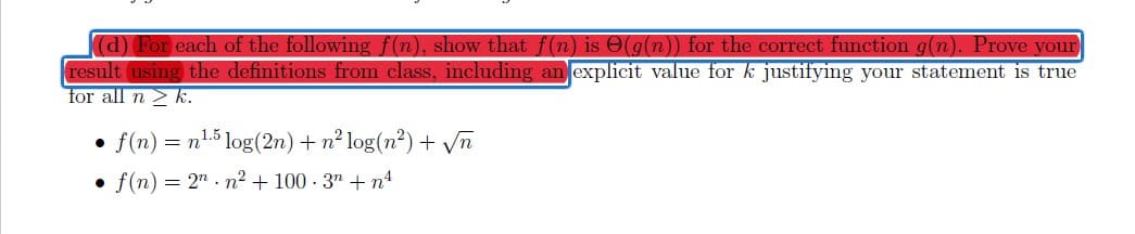 d) For each of the following f(n), show that f(n) is O(g(n)) for the correct function g(n). Prove your
result using the definitions from class, including an explicit value for k justifying your statement is true
for all n > k.
f (n) = n5 log(2n) + n² log(n²) + Vn
• f(n) = 2" . n² + 100 - 3" + n4
