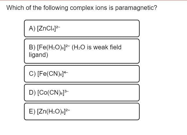 Which of the following complex ions is paramagnetic?
A) [ZnCl.]?-
B) [Fe(H2O)«]2- (H2O is weak field
ligand)
C) [Fe(CN).]*
D) [Co(CN).13-
E) [Zn(H:O)c]2*
