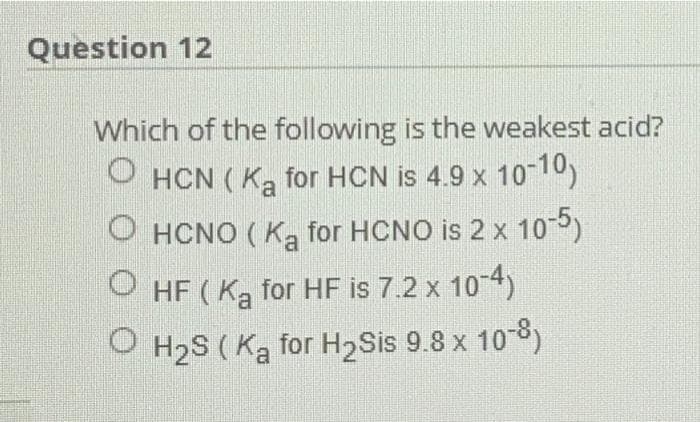 Question 12
Which of the following is the weakest acid?
O HCN (Ka for HCN is 4.9 x 1010)
O HCNO (Ka for HCNO is 2 x 10-5)
O HF ( Ką for HF is 7.2 x 10-4)
O H2S ( Ka for H2Sis 9.8 x 10-8)
