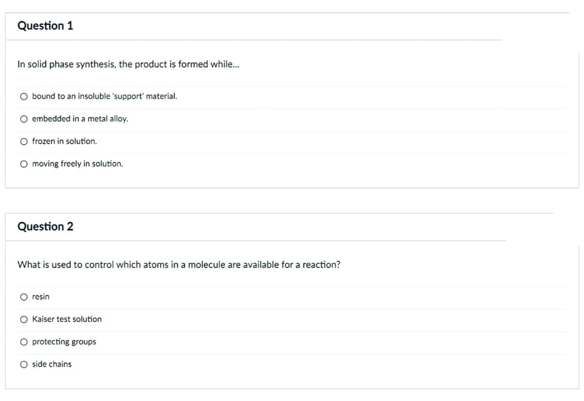 Question 1
In solid phase synthesis, the product is formed while...
O bound to an insoluble 'support' material.
O embedded in a metal alloy.
O frozen in solution.
O moving freely in solution.
Question 2
What is used to control which atoms in a molecule are available for a reaction?
O resin
O Kaiser test solution
O protecting groups
O side chains
