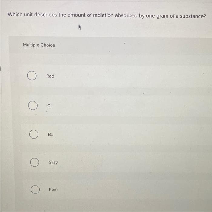 Which unit describes the amount of radiation absorbed by one gram of a substance?
Multiple Choice
Rad
CI
Bq
Gray
Rem
