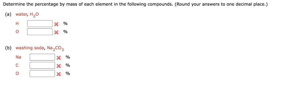 Determine the percentage by mass of each element in the following compounds. (Round your answers to one decimal place.)
(a) water, H2O
X %
X %
(b) washing soda, Na,CO3
Na
X %
C
X %
X %
