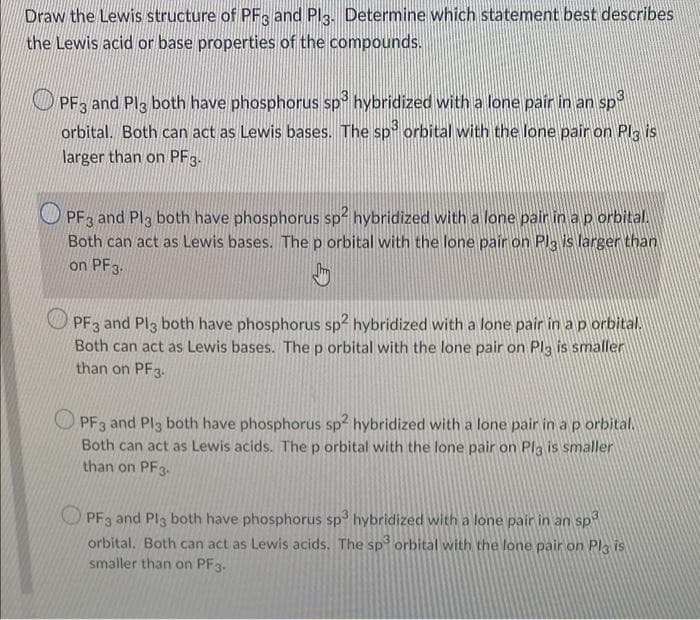 Draw the Lewis structure of PF3 and Plg. Determine which statement best describes
the Lewis acid or base properties of the compounds.
O PF3 and Plg both have phosphorus sp hybridized with a lone pair in an sp
orbital. Both can act as Lewis bases. The sp orbital with the lone pair on Plg is
larger than on PF3.
PF3 and Pl3 both have phosphorus sp² hybridized with a lone pair in ap orbital.
Both can act as Lewis bases. The p orbital with the lone pair on Pla is larger than
on PF3.
PF3 and Pl3 both have phosphorus sp2 hybridized with a lone pair in a p orbital.
Both can act as Lewis bases. The p orbital with the lone pair on Pl3 is smaller
than on PF3.
PF3 and Pl3 both have phosphorus sp² hybridized with a lone pair in ap orbital.
Both can act as Lewis acids. Thep orbital with the lone pair on Pla is smaller
than on PF3-
O PF3 and Pl3 both have phosphorus sp hybridized with a lone pair in an sp
orbital. Both can act as Lewis acids. The sp orbital with the lone pair on Pla is
smaller than on PF3.
