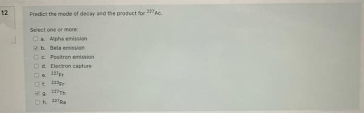 12
Predict the mode of decay and the product for
227
Ac.
Select one or more:
Oa Alpha emission
b. Beta emission
O c. Positron emission
O d. Electron capture
227Fr
De.
Ot 223Fr
227Th
Dh 227Ra
