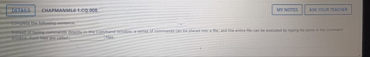 DETAILS
CHAPMANML6 1.CQ.008.
MY NOTES
ASK YOUR TEACHER
Complete the following sentence.
Instead of typing commands directly in the Command Window, a series of commands can be placed into a file, and the entire file can be executed by typing its name in the Command
Window. Such files are called
files.
