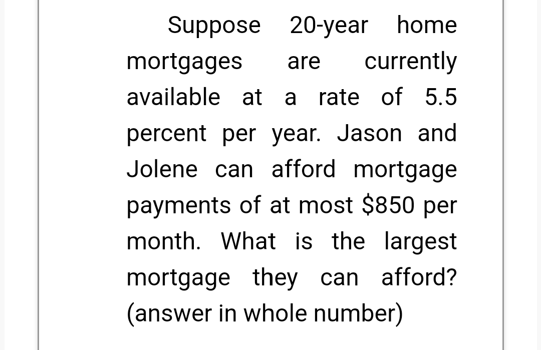 Suppose
20-year home
mortgages
are
currently
available at a rate of 5.5
percent per year. Jason and
Jolene can afford mortgage
payments of at most $850 per
month. What is the largest
mortgage they can afford?
(answer in whole number)
